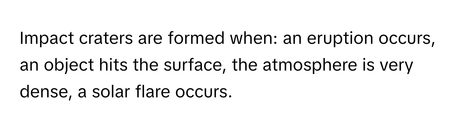 Impact craters are formed when: an eruption occurs, an object hits the surface, the atmosphere is very dense, a solar flare occurs.