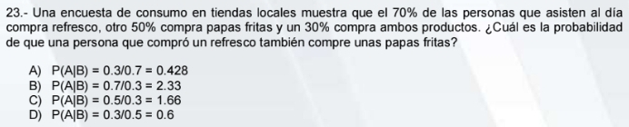 23.- Una encuesta de consumo en tiendas locales muestra que el 70% de las personas que asisten al día
compra refresco, otro 50% compra papas fritas y un 30% compra ambos productos. ¿Cuál es la probabilidad
de que una persona que compró un refresco también compre unas papas fritas?
A) P(A|B)=0.3/0.7=0.428
B) P(A|B)=0.7/0.3=2.33
C) P(A|B)=0.5/0.3=1.66
D) P(A|B)=0.3/0.5=0.6