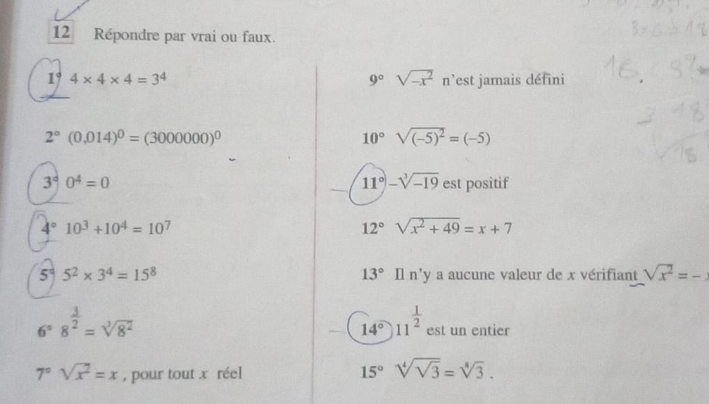 Répondre par vrai ou faux.
1° 4* 4* 4=3^4 9° sqrt(-x^2)n^, est jamais défini
2°(0,014)^0=(3000000)^0
10° sqrt((-5)^2)=(-5)
11° -sqrt[3](-19)
3^(∈fty)0^4=0 est positif
4° 10^3+10^4=10^7
12° sqrt(x^2+49)=x+7
5° 5^2* 3^4=15^8 13° Il n'y a aucune valeur de x vérifiant sqrt(x^2)=-
6°8^(frac 3)2=sqrt[3](8^2)
14° 11^(frac 1)2 est un entier
7°sqrt(x^2)=x , pour tout x réel
15° sqrt[4](sqrt 3)=sqrt[8](3).