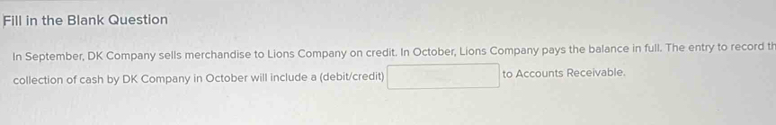 Fill in the Blank Question 
In September, DK Company sells merchandise to Lions Company on credit. In October, Lions Company pays the balance in full. The entry to record th 
collection of cash by DK Company in October will include a (debit/credit) to Accounts Receivable.