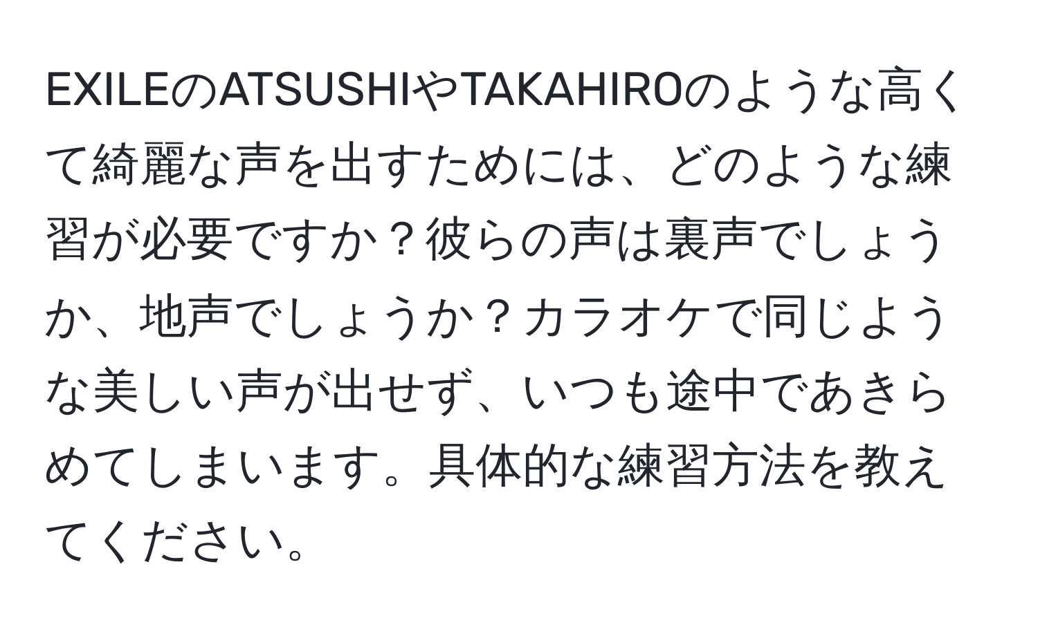 EXILEのATSUSHIやTAKAHIROのような高くて綺麗な声を出すためには、どのような練習が必要ですか？彼らの声は裏声でしょうか、地声でしょうか？カラオケで同じような美しい声が出せず、いつも途中であきらめてしまいます。具体的な練習方法を教えてください。