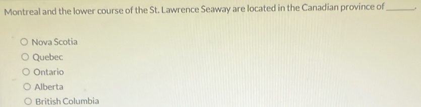 Montreal and the lower course of the St. Lawrence Seaway are located in the Canadian province of_ .
Nova Scotia
Quebec
Ontario
Alberta
British Columbia