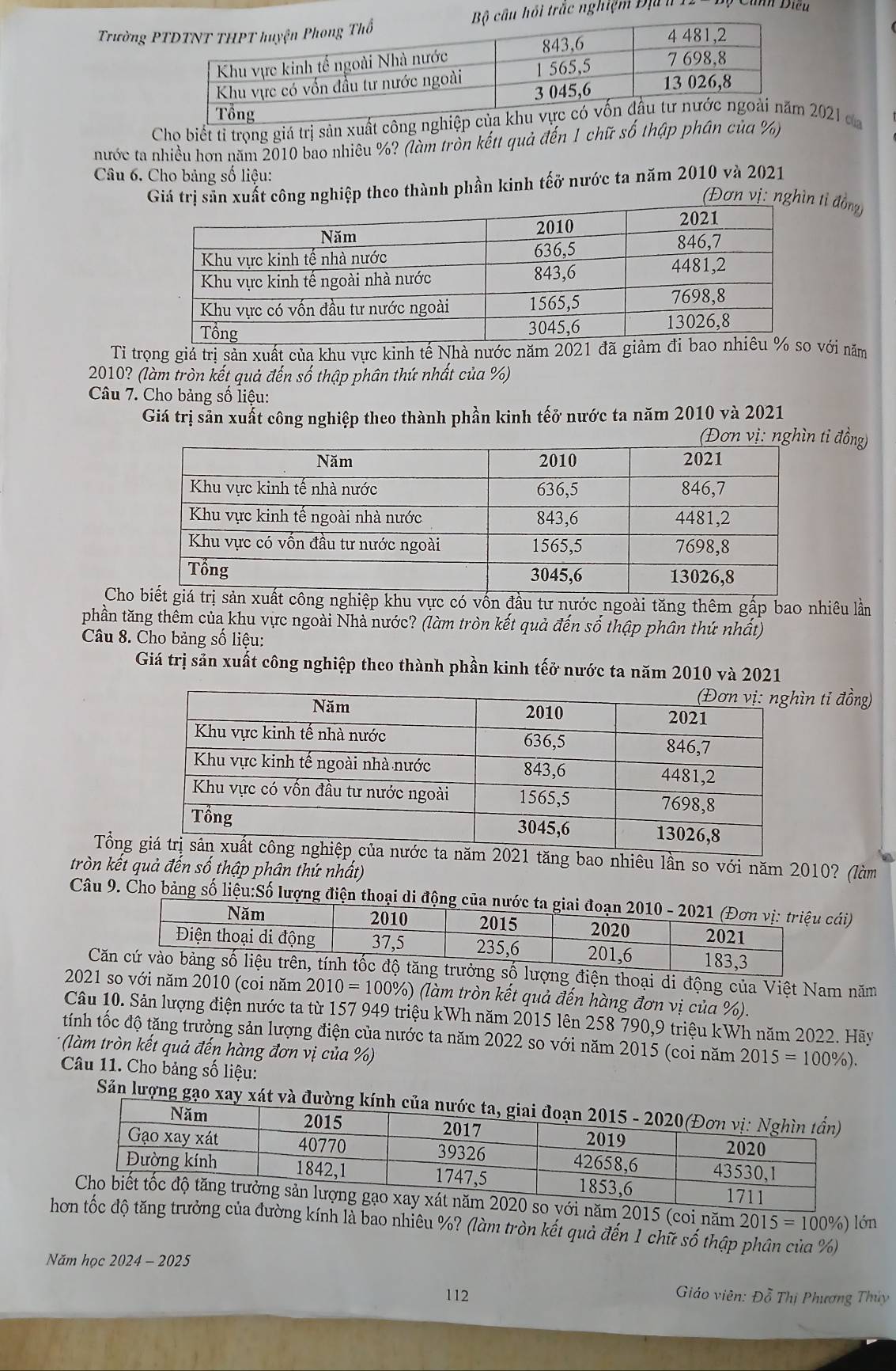 Trường  Bộ cầu hồi trắc nghiệm Địa  h  T * Cảnh Diều
Cho biết tỉ trọng giá trị sản xuất công nghiệp của 2021 ca
nước ta nhiều hơn năm 2010 bao nhiêu %? (làm trồn kếtt quả đến 1 chữ số thập phân của %)
Câu 6. Cho bảng số liệu:
Giá trị sản xuất công nghiệp theo thành phần kinh tếở nước ta năm 2010 và 2021
(Đơn vị: nghìn tỉ đồng)
Tỉ trọng giả trị sản xuất của khu vực kinh tế Nhà nước năm 2021 đã giảmvới năm
2010? (làm tròn kết quả đến số thập phân thứ nhất của %)
Câu 7. Cho bảng số liệu:
Giá trị sản xuất công nghiệp theo thành phần kinh tếở nước ta năm 2010 và 2021
tỉ đồng)
Ch xuất công nghiệp khu vực có vốn đầu tư nước ngoài tăng thêm gấp bao nhiêu lần
phần tăng thêm của khu vực ngoài Nhà nước? (làm tròn kết quả đến số thập phân thứ nhất)
Câu 8. Cho bảng số liệu:
Giá trị sản xuất công nghiệp theo thành phần kinh tếở nước ta năm 2010 và 2021
n tỉ đồng)
Tổn1 tăng bao nhiêu lần so với năm 2010? (làm
b
tròn kết quả đến số thập phân thứ nhất)
Câu 9. Cho bảng số liệu:Số lượng điện thoại di động củacái)
C số lượng điện thoại di động của Việt Nam năm
2021 so với năm 2010 (coi năm 2010=100% ) (làm tròn kết quả đến hàng đơn vị của %).
Câu 10. Sản lượng điện nước ta từ 157 949 triệu kWh năm 2015 lên 258 790,9 triệu kWh năm 2022. Hãy
tính tốc độ tăng trưởng sản lượng điện của nước ta năm 2022 so với năm 2015 (coi năm 2015=100% )
* (làm tròn kết quả đến hàng đơn vị của %)
Câu 11. Cho bảng số liệu:
Sản lượng gạo xay xát và đường kính
0 so với năm 2015 (coi năm
hơn tốc độ tăng trưởng của đường kính là bao nhiêu %? (làm tròn kết quả đến 1 chữ số thập phân của %) 2015=100% ) lớn
Năm học 2024 - 2025
112  Giáo viên: Đỗ Thị Phương Thủy