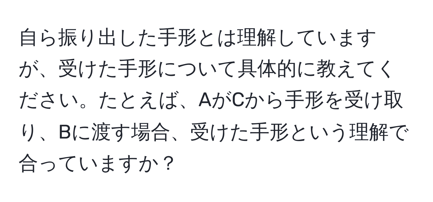 自ら振り出した手形とは理解していますが、受けた手形について具体的に教えてください。たとえば、AがCから手形を受け取り、Bに渡す場合、受けた手形という理解で合っていますか？