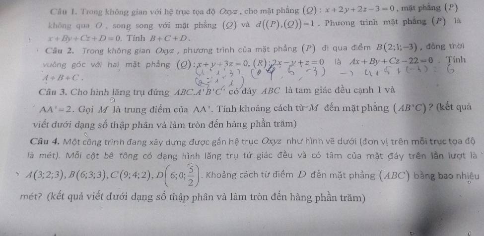 Trong không gian với hệ trục tọa độ Oxyz , cho mặt phẳng (Q) : x+2y+2z-3=0 , mặt phẳng (P) 
khōng qua O , song song với mặt phẳng (Q) và d((P),(Q))=1. Phương trình mặt phẳng (P) là
x+By+Cz+D=0. Tính B+C+D. 
Cầu 2. Trong không gian Oxyz , phương trình của mặt phẳng (P) đi qua điểm B(2;1;-3) , đồng thời 
vuông góc với hai mặt phẳng (Q): x+y+3z=0 (R):2x-y+z=0 là Ax+By+Cz-22=0. Tính
A+B+C. 
Cầu 3. Cho hình lăng trụ đứng Ab C. A'B'C' có đáy ABC là tam giác đều cạnh 1 và
AA'=2. Gọi M là trung điểm của AA'. Tính khoảng cách từ M đến mặt phẳng (AB'C) ? (kết quả 
viết dưới dạng số thập phân và làm tròn đến hàng phần trăm) 
Câu 4. Một công trình đang xây dựng được gắn hệ trục Oxyz như hình vẽ dưới (đơn vị trên mỗi trục tọa độ 
là mét). Mỗi cột bê tông có dạng hình lăng trụ tứ giác đều và có tâm của mặt đáy trên lần lượt là
A(3;2;3), B(6;3;3), C(9;4;2), D(6;0; 5/2 ). Khoảng cách từ điểm D đến mặt phẳng (ABC) bằng bao nhiều 
mét? (kết quả viết dưới dạng số thập phân và làm tròn đến hàng phần trăm)