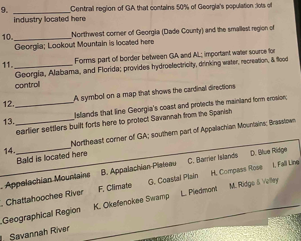 Central region of GA that contains 50% of Georgia's population ;lots of
industry located here
10._ Northwest corner of Georgia (Dade County) and the smallest region of
Georgia; Lookout Mountain is located here
11._
Forms part of border between GA and AL; important water source for
Georgia, Alabama, and Florida; provides hydroelectricity, drinking water, recreation, & flood
control
12._ A symbol on a map that shows the cardinal directions
13. _Islands that line Georgia's coast and protects the mainland form erosion;
earlier settlers built forts here to protect Savannah from the Spanish
Northeast corner of GA; southern part of Appalachian Mountains; Brasstown
14.
_
Bald is located here
1. Fall Line
. Appalachian Mountains B. Appalachian Plateau C. Barrier Islands D. Blue Ridge
. Chattahoochee River F. Climate G. Coastal Plain H. Compass Rose
Geographical Region K. Okefenokee Swamp L. Piedmont M. Ridge & Valley
Savannah River