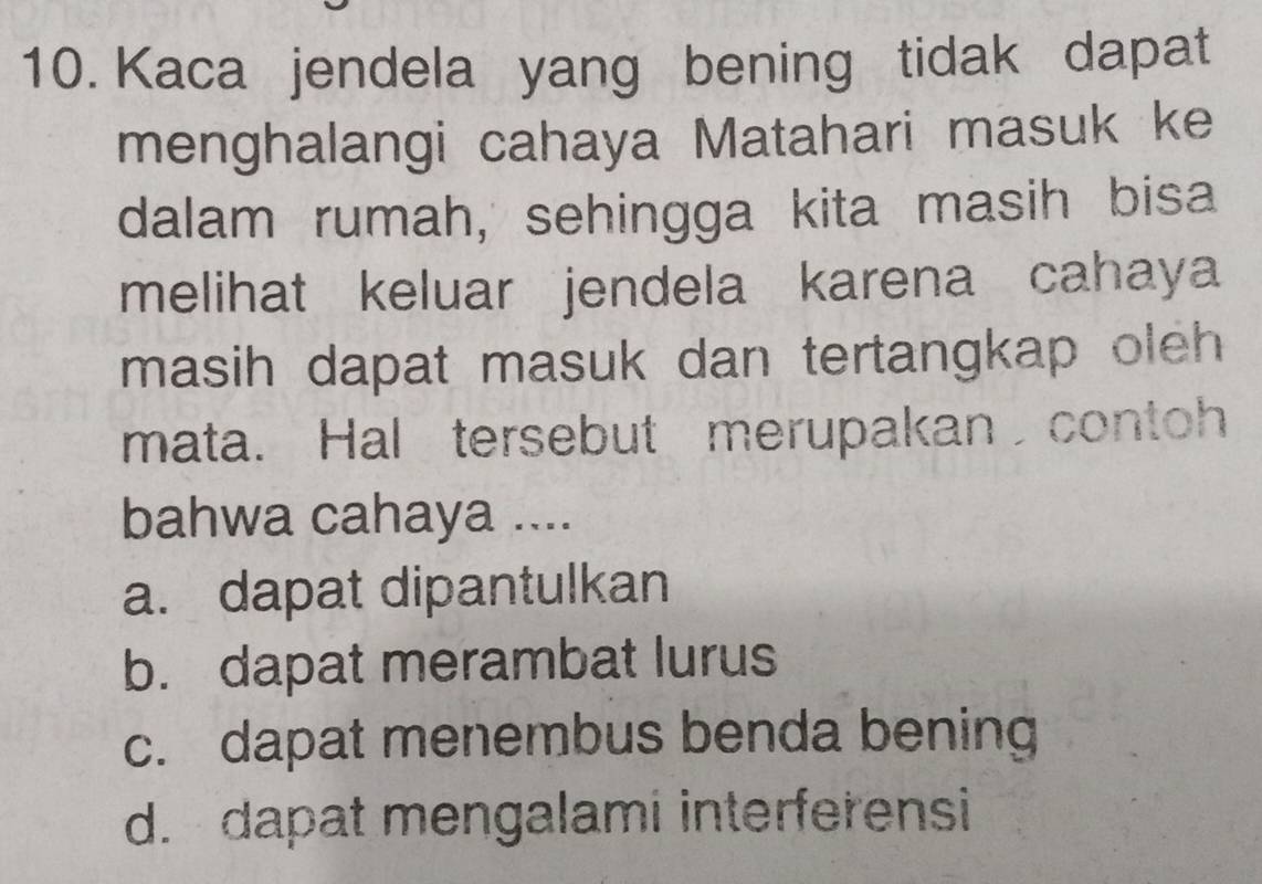 Kaca jendela yang bening tidak dapat
menghalangi cahaya Matahari masuk ke
dalam rumah, sehingga kita masih bisa
melihat keluar jendela karena cahaya
masih dapat masuk dan tertangkap oleh 
mata. Hal tersebut merupakan contoh
bahwa cahaya ....
a. dapat dipantulkan
b. dapat merambat lurus
c. dapat menembus benda bening
d. dapat mengalami interferensi