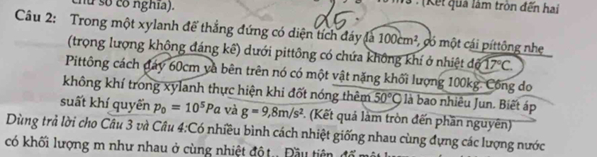 nữ số có nghĩa). 
V3 : (Kết qua lâm tròn đến hai 
Câu 2: Trong một xylanh để thắng đứng có diện tích đáy là 100cm^2 , có một cái píttông nhe 
(trọng lượng không đáng kê) dưới pittông có chứa không khí ở nhiệt đố 17°C. 
Pittông cách đáy 60cm và bên trên nó có một vật nặng khối lượng 100kg. Công do 
không khí trong xylanh thực hiện khi đốt nóng thêm 50°C là bao nhiêu Jun. Biết áp 
suất khí quyển p_0=10^5Pa và g=9, 8m/s^2 *. (Kết quả làm tròn đến phần nguyên) 
Dùng trả lời cho Câu 3 và Câu 4:Cơ _ ^circ  nhiều bình cách nhiệt giống nhau cùng đựng các lượng nước 
có khối lượng m như nhau ở cùng nhiệt đột. Đầu tiên đó