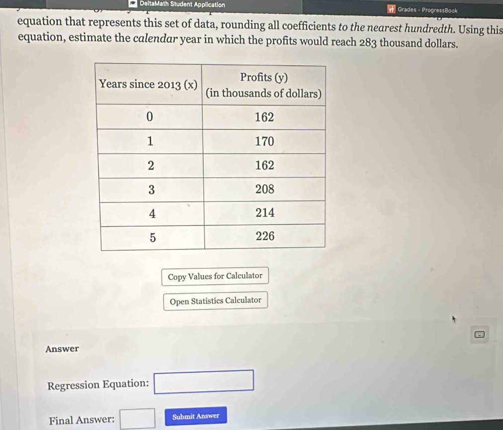 DeltaMath Student Application Grades - ProgressBook 
equation that represents this set of data, rounding all coefficients to the nearest hundredth. Using this 
equation, estimate the calendar year in which the profits would reach 283 thousand dollars. 
Copy Values for Calculator 
Open Statistics Calculator 
Answer 
Regression Equation: □ 
Final Answer: □ Submit Answer