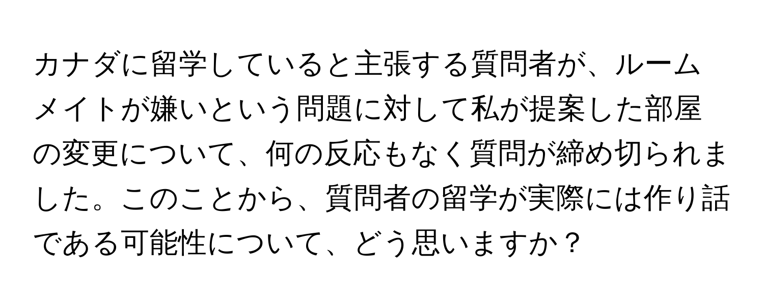 カナダに留学していると主張する質問者が、ルームメイトが嫌いという問題に対して私が提案した部屋の変更について、何の反応もなく質問が締め切られました。このことから、質問者の留学が実際には作り話である可能性について、どう思いますか？