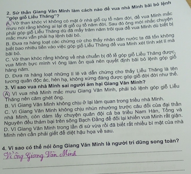 Sứ thần Giang Văn Minh làm cách nào đề vua nhà Minh bãi bỏ lệnh
“góp giỗ Liễu Thăng”?
Á Vờ than khóc vì không có mặt ở nhà giỗ cụ tổ năm đời, để vua Minh mắc
mưu nói rằng không ai lại đi giỗ cụ tổ năm đời. Sau đó ông mới nhắc chuyện
phải góp giỗ Liễu Thăng dù đã mấy trăm năm trôi qua để vua Minh dù biết bị
mắc mưu vẫn phải hạ lệnh bãi bỏ.
B. Đưa ra hàng loạt các chứng cứ cho thấy nhân dân nước ta đã tốn không
biết bao nhiêu tiền vào việc góp giỗ Liễu Thăng đễ vua Minh xét tình xét lí mà
bãi bỏ.
C. Vờ than khóc rằng không về nhà chuẩn bị đồ lễ góp giỗ Liễu Thăng được,
vua Minh bực mình vì ông làm ồn quá nên quyết định bãi bỏ lệnh góp giố
hàng năm.
D. Đưa ra hàng loạt những lí lẽ và dẫn chứng cho thấy Liễu Thăng là tên
tương quân độc ác, hèn hạ, không xứng đáng được góp giỗ đời đời như thế.
3. Vì sao vua nhà Minh sai người ám hại Giang Văn Minh?
A) Vì vua nhà Minh mắc mưu Giang Văn Minh, phải bỏ lệnh góp giỗ Liễu
Thăng nên căm ghét ông.
B. Vì Giang Văn Minh không chịu ở lại làm quan trong triều nhà Minh.
C. Vì Giang Văn Minh không chịu nhún nhường trước câu đối của đại thần
nhà Minh, còn dám lấy chuyện quân đội cả ba triều Nam Hán, Tổng và
Nguyên đều thảm bại trên sông Bạch Đằng để đối lại khiến vua Minh rất giận.
D. Vì Giang Văn Minh trong lần đi sứ vừa rồi đã biết rất nhiều bí mật của nhà
Minh nên cần phải giết để diệt hậu họa về sau.
_
4. Vì sao có thể nói ông Giang Văn Minh là người trí dũng song toàn?
_
_