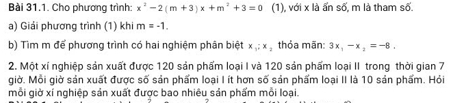 Cho phương trình: x^2-2(m+3)x+m^2+3=0 (1), với x là ẩn số, m là tham số. 
a) Giải phương trình (1) khi m=-1. 
b) Tìm m để phương trình có hai nghiệm phân biệt x_1; x_2 thỏa mãn: 3x_1-x_2=-8. 
2. Một xí nghiệp sản xuất được 120 sản phẩm loại I và 120 sản phẩm loại II trong thời gian 7
giờ. Mỗi giờ sản xuất được số sản phẩm loại I ít hơn số sản phẩm loại II là 10 sản phẩm. Hỏi 
mỗi giờ xí nghiệp sản xuất được bao nhiêu sản phẩm mỗi loại.