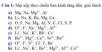 Sắp xếp theo chiều bán kính tăng dần, giải thích 
a) Mg, Na, Mg^(2+). | 
b) Li, Na, K, Be, Mg, Ca
c) O, F, Na, Mg, Al, N, C, Cl, S, P
d) O^(2-), F^-, Na^+, Mg^(2+), Al^(3+)
e) Li^+, Na^+, K^+, Rb^+, Cs^+
f) Be^(2+), Mg^(2+), Ca^(2+), Sr^(2+), Ba^(2+)
g) O^(2-), F^-, S^(2-) , Cl´, I, Br
h) Li^+, Na^+, K^+, Be^(2+), Mg^(2+), Al^(3+), Ca^(2+)