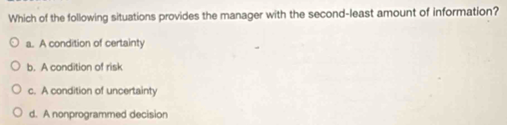 Which of the following situations provides the manager with the second-least amount of information?
a. A condition of certainty
b. A condition of risk
c. A condition of uncertainty
d. A nonprogrammed decision