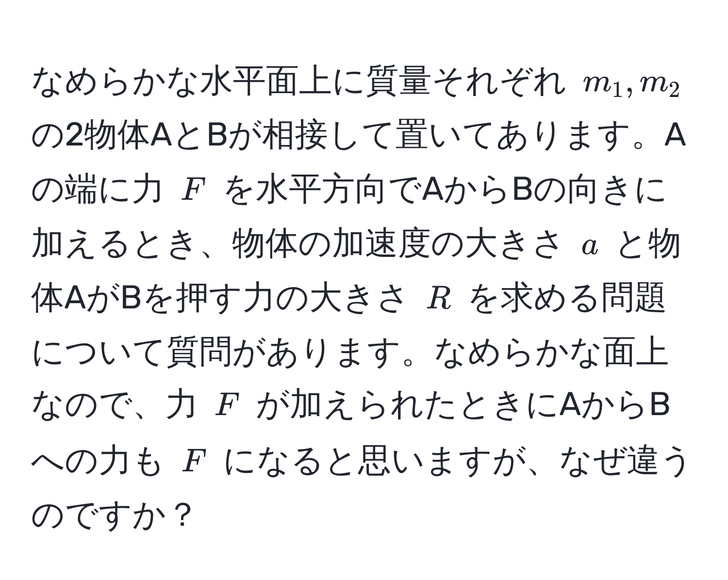 なめらかな水平面上に質量それぞれ $m_1, m_2$ の2物体AとBが相接して置いてあります。Aの端に力 $F$ を水平方向でAからBの向きに加えるとき、物体の加速度の大きさ $a$ と物体AがBを押す力の大きさ $R$ を求める問題について質問があります。なめらかな面上なので、力 $F$ が加えられたときにAからBへの力も $F$ になると思いますが、なぜ違うのですか？