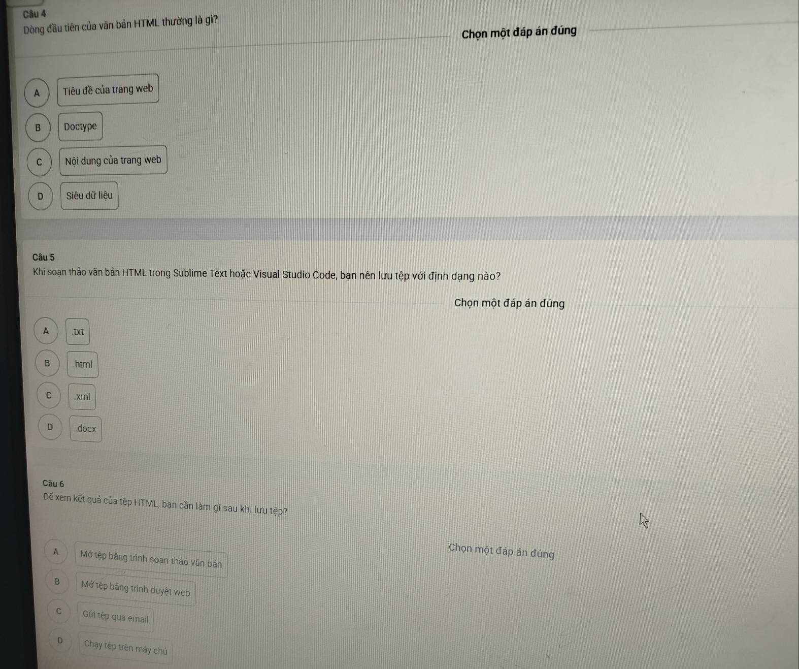 Dòng đầu tiên của văn bản HTML thường là gì?
Chọn một đáp án đúng
A Tiêu đề của trang web
B Doctype
C Nội dung của trang web
D Siêu dữ liệu
Câu 5
Khi soạn thảo văn bản HTML trong Sublime Text hoặc Visual Studio Code, bạn nên lưu tệp với định dạng nào?
Chọn một đáp án đúng
A .txt
B .html
C .xml
D .docx
Câu 6
Đế xem kết quả của tệp HTML, bạn cần làm gì sau khi lưu tệp?
Chọn một đáp án đúng
A Mở tệp băng trình soạn thảo văn bản
B Mở tệp băng trình duyệt web
C Gửi tệp qua email
D Chạy tệp trên máy chủ