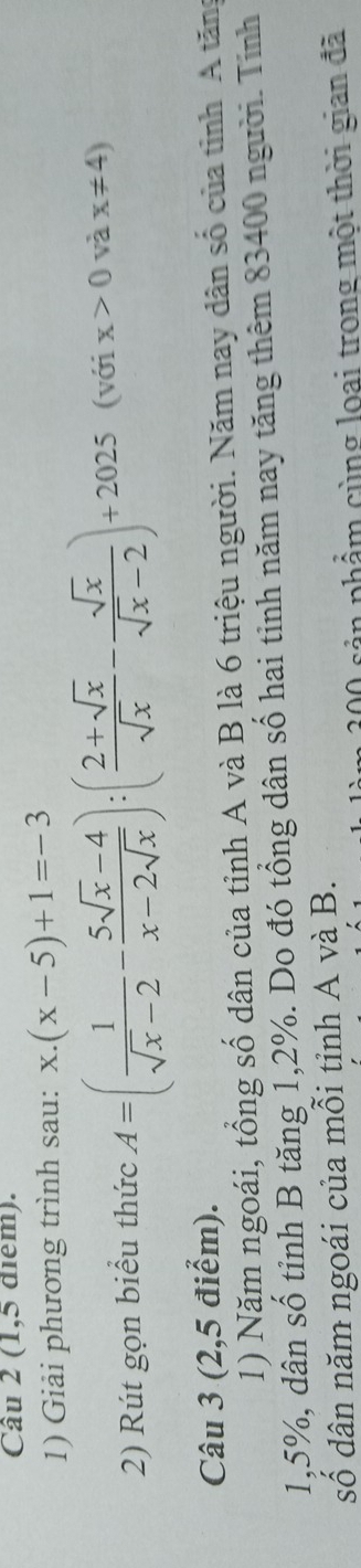 (1,5 điểm). 
1) Giải phương trình sau: x.(x-5)+1=-3
2) Rút gọn biểu thức A=( 1/sqrt(x)-2 - (5sqrt(x)-4)/x-2sqrt(x) ):( (2+sqrt(x))/sqrt(x) - sqrt(x)/sqrt(x)-2 )+2025 (với x>0 và x!= 4)
Câu 3 (2,5 điểm). 
1) Năm ngoái, tổng số dân của tỉnh A và B là 6 triệu người. Năm nay dân số của tỉnh A tăng
1,5%, dân số tỉnh B tăng 1, 2%. Do đó tổng dân số hai tinh năm nay tăng thêm 83400 người. Tính 
số dân năm ngoái của mỗi tỉnh A và B. 
cản phẩm cùng loại trong một thời gian đã