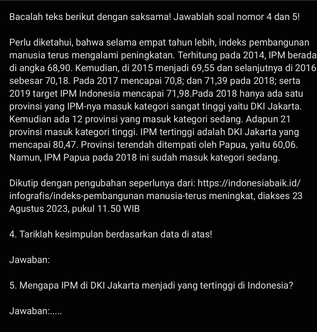 Bacalah teks berikut dengan saksama! Jawablah soal nomor 4 dan 5! 
Perlu diketahui, bahwa selama empat tahun lebih, indeks pembangunan 
manusia terus mengalami peningkatan. Terhitung pada 2014, IPM berada 
di angka 68, 90. Kemudian, di 2015 menjadi 69, 55 dan selanjutnya di 2016
sebesar 70, 18. Pada 2017 mencapai 70, 8; dan 71, 39 pada 2018; serta 
2019 target IPM Indonesia mencapai 71,98.Pada 2018 hanya ada satu 
provinsi yang IPM-nya masuk kategori sangat tinggi yaitu DKI Jakarta. 
Kemudian ada 12 provinsi yang masuk kategori sedang. Adapun 21
provinsi masuk kategori tinggi. IPM tertinggi adalah DKI Jakarta yang 
mencapai 80, 47. Provinsi terendah ditempati oleh Papua, yaitu 60, 06. 
Namun, IPM Papua pada 2018 ini sudah masuk kategori sedang. 
Dikutip dengan pengubahan seperlunya dari: https://indonesiabaik.id/ 
infografis/indeks-pembangunan manusia-terus meningkat, diakses 23
Agustus 2023, pukul 11.50 WIB 
4. Tariklah kesimpulan berdasarkan data di atas! 
Jawaban: 
5. Mengapa IPM di DKI Jakarta menjadi yang tertinggi di Indonesia? 
Jawaban:.....