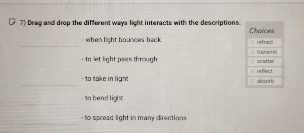 Drag and drop the different ways light interacts with the descriptions.
Choices
_
- when light bounces back  refract
transmit
_
- to let light pass through scatter
.
reflect
_
- to take in light absorb
_
- to bend light
_
- to spread light in many directions