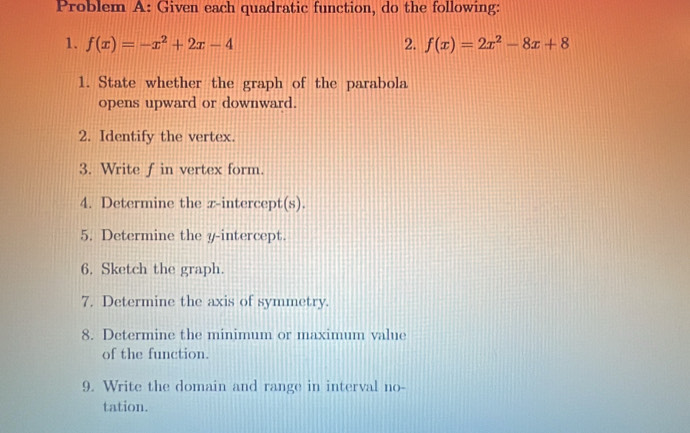 Problem A: Given each quadratic function, do the following: 
1. f(x)=-x^2+2x-4 2. f(x)=2x^2-8x+8
1. State whether the graph of the parabola 
opens upward or downward. 
2. Identify the vertex. 
3. Write f in vertex form. 
4. Determine the z -intercept(s). 
5. Determine the y-intercept. 
6. Sketch the graph. 
7. Determine the axis of symmetry. 
8. Determine the minimum or maximum value 
of the function. 
9. Write the domain and range in interval no 
tation.