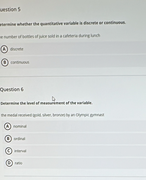uestion 5
etermine whether the quantitative variable is discrete or continuous.
he number of bottles of juice sold in a cafeteria during lunch .
A discrete
B continuous
Question 6
Determine the level of measurement of the variable.
the medal received (gold, silver, bronze) by an Olympic gymnast
A nominal
B ordinal
C interval
D ratio