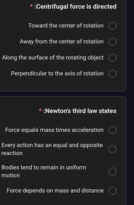 :Centrifugal force is directed
Toward the center of rotation
Away from the center of rotation
Along the surface of the rotating object
Perpendicular to the axis of rotation
* :Newton's third law states
Force equals mass times acceleration
Every action has an equal and opposite
reaction
Bodies tend to remain in uniform
motion
Force depends on mass and distance