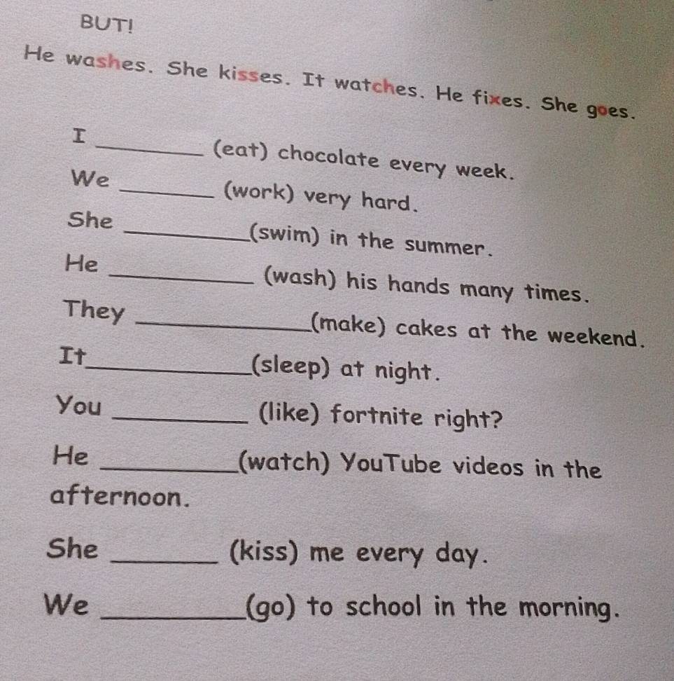 BUT! 
He washes. She kisses. It watches. He fixes. She goes. 
_(eat) chocolate every week. 
We _(work) very hard. 
She _(swim) in the summer. 
He _(wash) his hands many times. 
They _(make) cakes at the weekend. 
It_ (sleep) at night. 
You _(like) fortnite right? 
He _(watch) YouTube videos in the 
afternoon. 
She _(kiss) me every day. 
We _(go) to school in the morning.