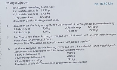 Ubungsaufgaben bis 16.50 Uhr 
1. Eine Luftfrachtsendung besteht aus
2 Frachtstucken zu je 3 750 g
4 Frachtstücken zu je 17,5 kg
1 Frachtstuck zu 32750 σ
Berechnen Sie das Bruttogewicht in kg. 
2 Berechnen Sie das in kg anzugebende Gesamtgewicht nachfolgender Expressgutsendung: 12400 g
2 Pakete zu je 17,6 kg 8,9 kg 2 Pakete zu je 1 Paket zu 7700 g
7 Pakete zu je 
3 Ein Oltank mit einem Fassungsvermögen von 12hl weist nach unseren Berechnungen 
noch einen Inhalt von 275 I auf. 
Wie viel Liter Ol mussen bis zum Maximum nachgekauft werden? 
4. In einem Waggon, der ein Fassungsvermogen von 25 t aufweist, sollen nachfolgende 
Sendungen von Mannheim nach Berlin transportiert werden:
8 Euro -Paletten mit je 950 kg
9 Gitterboxpaletten mit je 620 kg
2 Einwegpaletten mit je 591 kg
Ermitteln Sie, wie viel Tonnen noch zugeladen werden konnten.