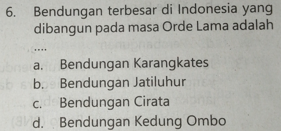 Bendungan terbesar di Indonesia yang
dibangun pada masa Orde Lama adalah
…
a. Bendungan Karangkates
b. Bendungan Jatiluhur
c. Bendungan Cirata
d. Bendungan Kedung Ombo