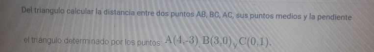 Del triangulo calcular la distancia entre dos puntos AB, BC, AC, sus puntos medios y la pendiente 
el triángulo determinado por los puntos: A(4,-3), B(3,0) y C(0,1).