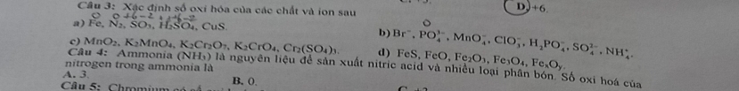 Xậc định số oxi hóa của các chất và ion sau
DJ+6
0.046-2 11-12=_ 1
a) Fe, N_2, SO_3, H_2SO_4, CuS b) Br^-, PO_4^((3-), MnO_4^-, CIO_3^-, H_2)PO_4^(-, SO_4^(2-), NH_4^+, 
c)
d) FeS, FeO Fe_2)O_3, Fe_3O_4, Fe_xO_y
nitrogen trong ammonia là
Câu MnO_2, K_2MnO_4, K_2Cr_2O_7, K_2CrO_4, Cr_2(SO_4)_3. 4: Ammonía (NH_3) là nguyên liệu để sản xuất nitric acid và nhiều loại phần bón. Số oxi hoá của
A. 3 B. 0.
Cu 5: Chromium