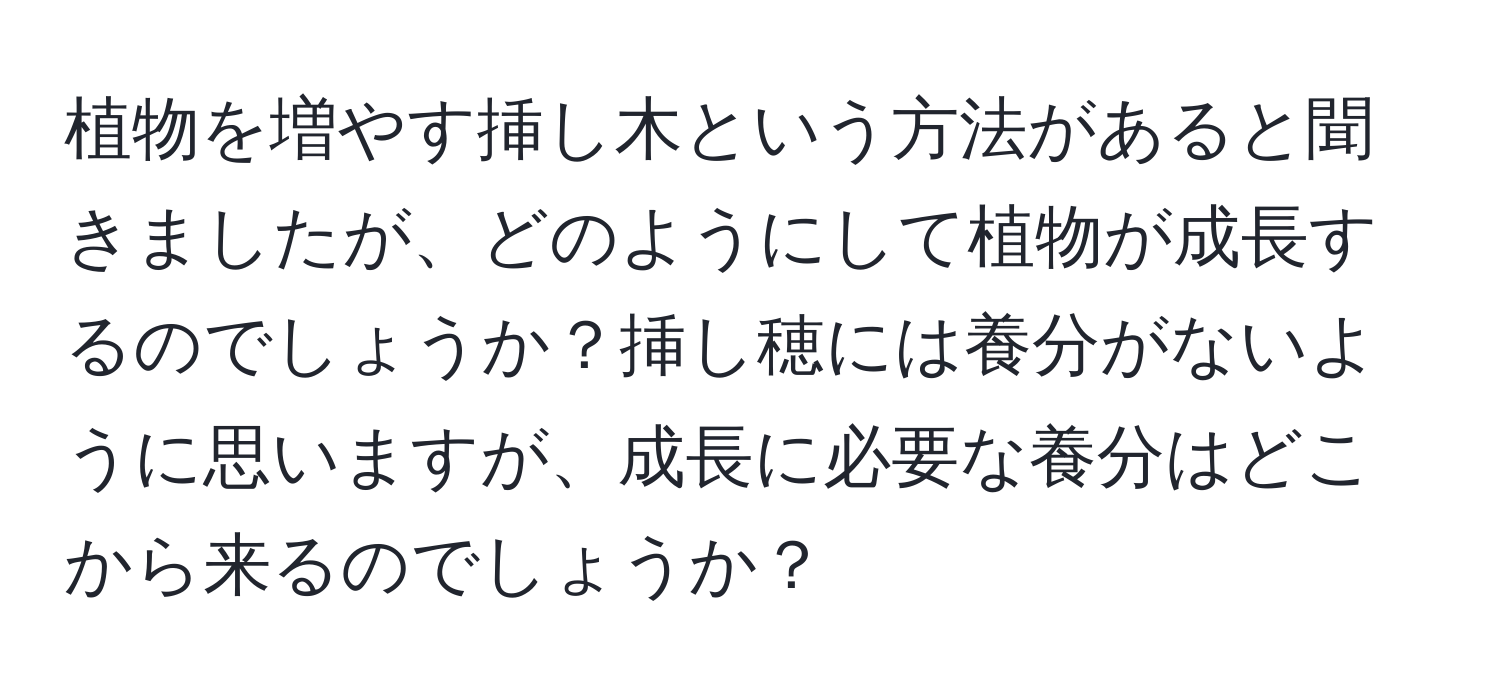 植物を増やす挿し木という方法があると聞きましたが、どのようにして植物が成長するのでしょうか？挿し穂には養分がないように思いますが、成長に必要な養分はどこから来るのでしょうか？