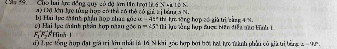 Cu 59. Cho hai lực đồng quy có độ lớn lần lượt là 6 N và 10 N.
a) Độ lớn lực tổng hợp có thể có thể có giá trị bằng 5 N.
b) Hai lực thành phần hợp nhau góc alpha =45° thì lực tổng hợp có giá trị bằng 4 N.
c) Hai lực thành phần hợp nhau góc alpha =45° thì lực tổng hợp được biểu diễn như Hình 1.
vector F_1F_2vector F) Hình 1
d) Lực tổng hợp đạt giá trị lớn nhất là 16 N khi góc hợp bởi bởi hai lực thành phần có giá trị bằng alpha =90°.