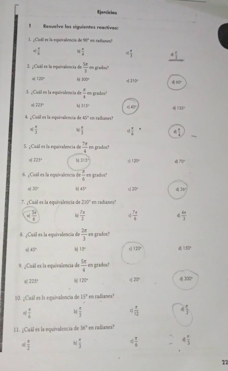 Ejercicios
1 Resuelve los siguientes reactivos:
1. ¿Cuál es la equivalencia de 90° en radianes?
 π /6 
b)  π /4 
c  π /3 
d) π /2 
2. ¿Cuál es la equivalencia de  5π /3  en grados?
a) 120° b) 300°
c 210°
160°
3. ¿Cuál es la equivalencia de  π /4  en grados?
a) 225° b) 315° 45°
c
d) 135°
4. ¿Cuál es la equivalencia de 45° en radianes?
a)  π /3  b  π /5   π /6  d) π /4 
c
5. ¿Cuál es la equivalencia de  7π /4  en grados?
a 225°
b) 315° c 120° d) 70°
6. ¿Cuál es la equivalencia de  π /6  en grados?
a) 30° b) 45° cJ 20° d 36°
7. ¿Cuál es la equivalencia de 210° en radianes?
a)  5π /6   7π /3  c)  7π /6  d  4π /3 
b)
8. ¿Cuál es la equivalencia de  2π /3  en grados?
a) 45° 15° c) 120° d) 150°
b]
9. ¿Cuál es la equivalencia de  5π /4  en grados?
o) 225° b] 120° c| 20° d) 300°
10. ¿Cuál es la equivalencia de 15° en radianes?
a  π /6 
b)  π /5   π /12  d  π /3 
c
11. ¿Cuál es la equivalencia de 36° en radianes?
c
d
a)  π /2   π /3   π /6   π /5 
b
22