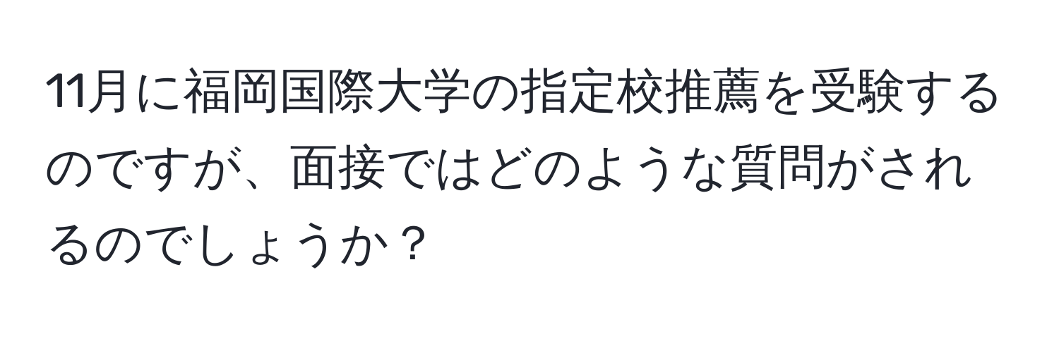 11月に福岡国際大学の指定校推薦を受験するのですが、面接ではどのような質問がされるのでしょうか？