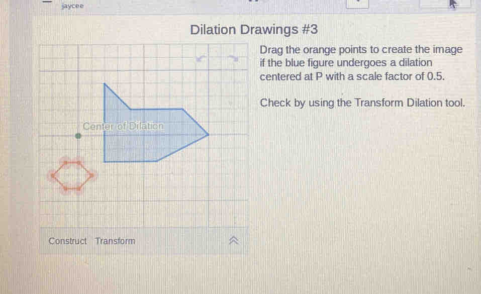 jaycee 
Dilation Drawings #3 
Drag the orange points to create the image 
if the blue figure undergoes a dilation 
centered at P with a scale factor of 0.5. 
Check by using the Transform Dilation tool. 
Construct Transform