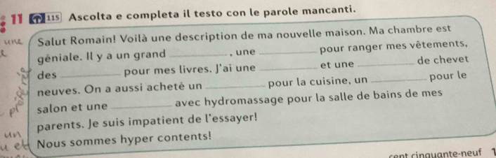 11 11 Ascolta e completa il testo con le parole mancanti. 
Salut Romain! Voilà une description de ma nouvelle maison. Ma chambre est 
géniale. Il y a un grand _, une _pour ranger mes vêtements, 
des pour mes livres. J'ai une _et une _de chevet 
neuves. On a aussi acheté un _pour la cuisine, un _pour le 
salon et une _avec hydromassage pour la salle de bains de mes 
parents. Je suis impatient de l'essayer! 
Nous sommes hyper contents! 
cent cinguante-neuf 1