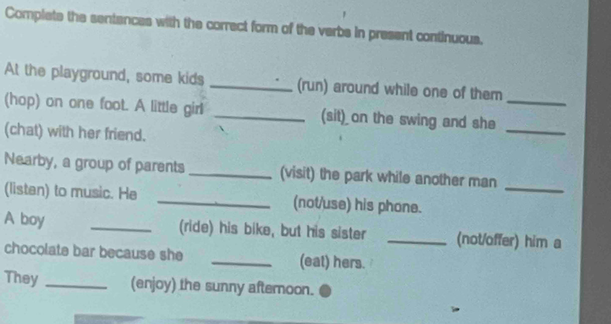 Complete the sentances with the correct form of the verbs in present continuous. 
At the playground, some kids _(run) around while one of them 
(hop) on one foot. A little girl _(sit) on the swing and she__ 
(chat) with her friend. 
_ 
Nearby, a group of parents _(visit) the park while another man 
(listan) to music. He _(not/use) his phone. 
A boy _(ride) his bike, but his sister _(not/offer) him a 
chocolate bar because she _(eat) hers. 
They _(enjoy) the sunny afternoon.