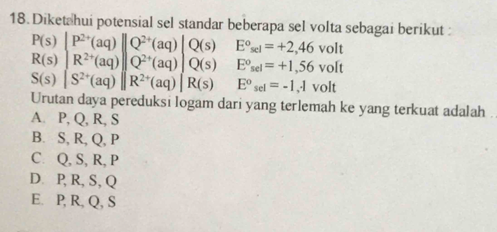 Diketahui potensial sel standar beberapa sel volta sebagai berikut :
Q(s) frac ^circ  E°sel=+2,46volt
|Q(s) E°sel=+1,56volt
S(s)|S^(2+)(aq)||R^(2+)(aq)|R(s) □  E°sel=-1,· 1volt
Urutan daya pereduksi logam dari yang terlemah ke yang terkuat adalah
A. P, Q, R, S
B. S, R, Q, P
C. Q, S, R, P
D. P, R, S, Q
E. P, R, Q, S