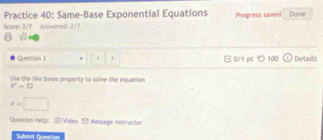 Practice 40: Same-Base Exponential Equations 
Score: 2/7 Answered: 2/7 Progress saved Done 
sqrt(0) 
Question 3 C ) 0/1 pt つ 100 Details 
Use the like bases property to solve the equation
8^2=32
x=□
Question Help: E Video E Message instructor 
Submit Questian