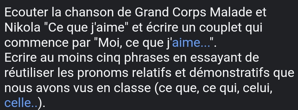 Ecouter la chanson de Grand Corps Malade et 
Nikola "Ce que j'aime" et écrire un couplet qui 
commence par "Moi, ce que j^1 aime...". 
Ecrire au moins cinq phrases en essayant de 
réutiliser les pronoms relatifs et démonstratifs que 
nous avons vus en classe (ce que, ce qui, celui, 
celle..).