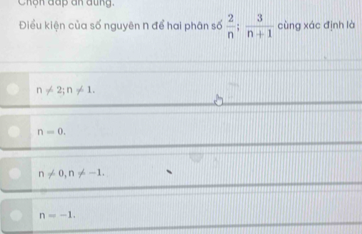 Chộn đấp an đung.
Điều kiện của số nguyên n để hai phân số  2/n ;  3/n+1  cùng xác định là
n!= 2; n!= 1.
n=0.
n!= 0, n!= -1.
n=-1.