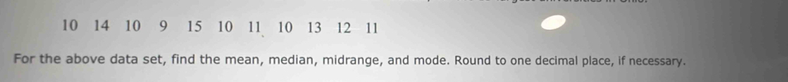 10 14 10 9 15 10 11 10 13 12 11
For the above data set, find the mean, median, midrange, and mode. Round to one decimal place, if necessary.