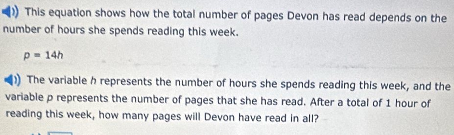 This equation shows how the total number of pages Devon has read depends on the 
number of hours she spends reading this week.
p=14h
The variable h represents the number of hours she spends reading this week, and the 
variable p represents the number of pages that she has read. After a total of 1 hour of 
reading this week, how many pages will Devon have read in all?