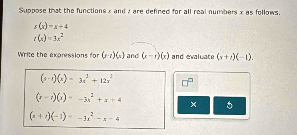 Suppose that the functions s and r are defined for all real numbers x as follows.
s(x)=x+4
t(x)=3x^2
Write the expressions for (s· t)(x) and (s-t)(x) and evaluate (s+t)(-1).
(s-t)(x)=3x^3+12x^2
□^(□)
(s-t)(x)=-3x^2+x+4
×
(s+t)(-1)=-3x^2-x-4