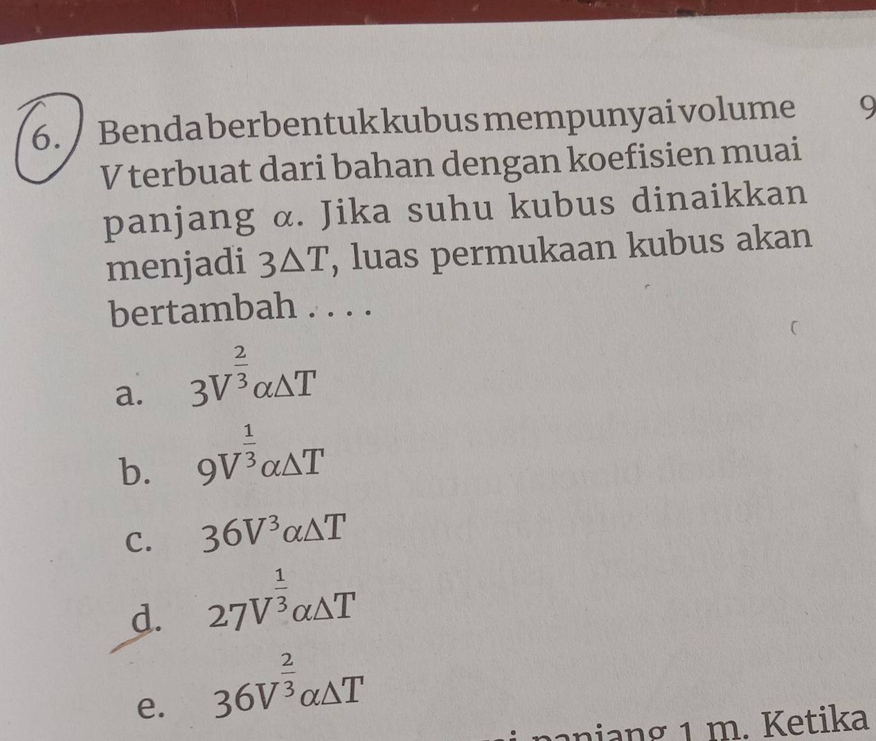 Benda berbentuk kubus mempunyai volume 9
V terbuat dari bahan dengan koefisien muai
panjang α. Jika suhu kubus dinaikkan
menjadi 3△ T , luas permukaan kubus akan
bertambah . . . .
a. 3V^(frac 2)3alpha △ T
b. 9V^(frac 1)3alpha △ T
C. 36V^3alpha △ T
d. 27V^(frac 1)3alpha △ T
e. 36V^(frac 2)3alpha △ T
ani n g 1 m. Ketika