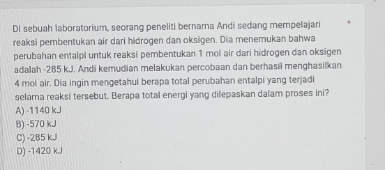 Di sebuah laboratorium, seorang peneliti bernama Andi sedang mempelajari
reaksi pembentukan air dari hidrogen dan oksigen. Dia menemukan bahwa
perubahan entalpi untuk reaksi pembentukan 1 mol air dari hidrogen dan oksigen
adalah -285 kJ. Andi kemudian melakukan percobaan dan berhasil menghasilkan
4 mol air. Dia ingin mengetahul berapa total perubahan entalpi yang terjadi
selama reaksi tersebut. Berapa total energi yang dilepaskan dalam proses ini?
A) -1140 kJ
B) -570 kJ
C) -285 kJ
D) -1420 kJ