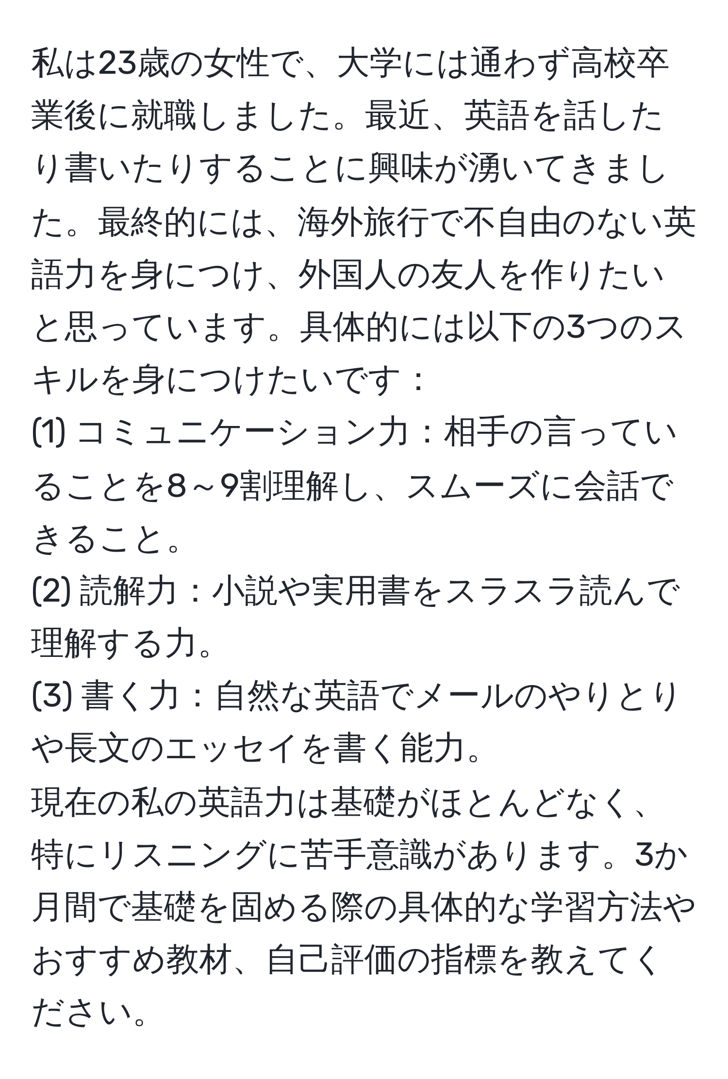 私は23歳の女性で、大学には通わず高校卒業後に就職しました。最近、英語を話したり書いたりすることに興味が湧いてきました。最終的には、海外旅行で不自由のない英語力を身につけ、外国人の友人を作りたいと思っています。具体的には以下の3つのスキルを身につけたいです： 
(1) コミュニケーション力：相手の言っていることを8～9割理解し、スムーズに会話できること。 
(2) 読解力：小説や実用書をスラスラ読んで理解する力。 
(3) 書く力：自然な英語でメールのやりとりや長文のエッセイを書く能力。 
現在の私の英語力は基礎がほとんどなく、特にリスニングに苦手意識があります。3か月間で基礎を固める際の具体的な学習方法やおすすめ教材、自己評価の指標を教えてください。