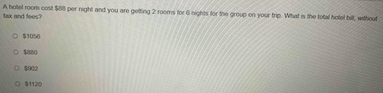 A hotel room cost $88 per night and you are getting 2 rooms for 6 nights for the group on your trip. What is the total hotel bill, without
tax and fees?
$1056
$880
$902
$1120