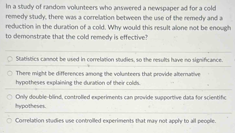 In a study of random volunteers who answered a newspaper ad for a cold
remedy study, there was a correlation between the use of the remedy and a
reduction in the duration of a cold. Why would this result alone not be enough
to demonstrate that the cold remedy is effective?
Statistics cannot be used in correlation studies, so the results have no signifcance.
There might be differences among the volunteers that provide alternative
hypotheses explaining the duration of their colds.
Only double-blind, controlled experiments can provide supportive data for scientific
hypotheses.
Correlation studies use controlled experiments that may not apply to all people.